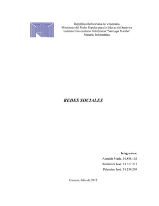 Republica Bolivariana de Venezuela
Ministerio del Poder Popular para la Educación Superior
 Instituto Universitario Politécnico “Santiago Mariño”
                  Materia: Informática




 REDES SOCIALES




                                              Integrantes:
                               Almeida María. 16.888.102
                               Hernández José. 18.357.233
                                Palomino José. 18.539.299


     Caracas, Julio de 2012
 