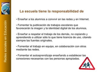•  Enseñar a los alumnos a convivir en las redes y en Internet. •  Fomentar la publicación de trabajos escolares que favorecerán la imagen y la identidad digital de los alumnos. •  Enseñar a respetar el trabajo de los demás, no copiando y aprendiendo a utilizar sólo lo que tiene licencia de uso, citando siempre las fuentes originales. •  Fomentar el trabajo en equipo, en colaboración con otros mediante las redes. •  Fomentar el autoaprendizaje enseñando a establecer las conexiones necesarias con las personas apropiadas. La escuela tiene la responsabilidad de 
