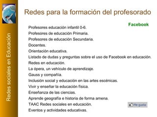 Redes para la formación del profesorado Profesores educación infantil 0-6 . Profesores de educación Primaria .  Profesores de educación Secundaria .  Docentes . Orientación educativa . Listado de dudas y preguntas sobre el uso de Facebook en educación . Redes en educación .  La ópera, un vehículo de aprendizaje .  Gauss y compañía . Inclusión social y educación en las artes escénicas .  Vivir y enseñar la educación física .  Enseñanza de las ciencias .  Aprende geografía e historia de forma amena .  TAAC Redes sociales en educación . Eventos y actividades educativas . Facebook 