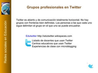 Twitter es abierto y de comunicación totalmente horizontal. No hay grupos con fronteras bien definidas. Las personas a las que cada uno sigue delimitan el grupo en el que uno se puede encuadrar. Grupos profesionales en Twitter Edutwitter   http://edutwitter.wikispaces.com   Listado de docentes que usan Twitter Centros educativos que usan Twitter Experiencias de clase con microblogging 