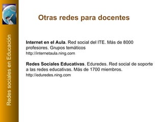 Internet en el Aula . Red social del ITE. Más de 8000 profesores. Grupos temáticos http://internetaula.ning.com   Redes Sociales Educativas . Eduredes. Red social de soporte a las redes educativas. Más de 1700 miembros. http://eduredes.ning.com   Otras redes para docentes 