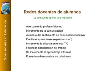 Redes docentes de alumnos Acercamiento profesor/alumno Incremento de la comunicación Aumento del sentimiento de comunidad educativa Facilita el aprendizaje (espacio común) Incrementa la eficacia en el uso TIC Facilita la coordinación del trabajo Se incrementa el aprendizaje informal Fomenta y democratiza las relaciones Lo que puede aportar una red social 