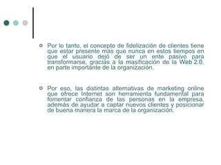    Por lo tanto, el concepto de fidelización de clientes tiene
    que estar presente más que nunca en estos tiempos en
    que el usuario dejó de ser un ente pasivo para
    transformarse, gracias a la masificación de la Web 2.0,
    en parte importante de la organización.


   Por eso, las distintas alternativas de marketing online
    que ofrece Internet son herramienta fundamental para
    fomentar confianza de las personas en la empresa,
    además de ayudar a captar nuevos clientes y posicionar
    de buena manera la marca de la organización.
 