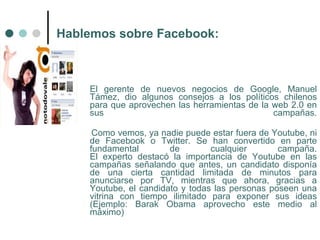 Hablemos sobre Facebook:



    El gerente de nuevos negocios de Google, Manuel
    Támez, dio algunos consejos a los políticos chilenos
    para que aprovechen las herramientas de la web 2.0 en
    sus                                        campañas.

     Como vemos, ya nadie puede estar fuera de Youtube, ni
    de Facebook o Twitter. Se han convertido en parte
    fundamental        de        cualquier       campaña.
    El experto destacó la importancia de Youtube en las
    campañas señalando que antes, un candidato disponía
    de una cierta cantidad limitada de minutos para
    anunciarse por TV, mientras que ahora, gracias a
    Youtube, el candidato y todas las personas poseen una
    vitrina con tiempo ilimitado para exponer sus ideas
    (Ejemplo: Barak Obama aprovecho este medio al
    máximo)
 