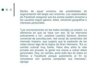 Dentro de aquel universo, las posibilidades de
segmentación del target son enormes. Los responsables
de Facebook aseguran que los avisos pueden enviarse a
los usuarios según género, edad, ubicación geográfica e
intereses personales.

"Las conversaciones en las redes sociales ya existen. La
diferencia es qué se hace con eso. Si se interviene
activamente o no", sostiene Leandro Santoro, director
comercial de psicofxp.com, red social de contenidos del
mercado hispano, que sugiere que la explosión de las
redes tienen algo de la lógica de Gran Hermano. "Es un
cambio cultural muy fuerte. Hace diez años la vida
privada era privada, la gente era reacia a volcar datos
personales. Hoy, en cambio, pone todo tipo de datos en
Sónico o Facebook porque justamente el fin es
conectarse con quienes comparten sus intereses",
agrega.
 