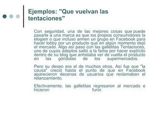 Ejemplos: "Que vuelvan las
tentaciones"

 Con seguridad, una de las mejores cosas que puede
 pasarle a una marca es que los propios consumidores la
 elogien o que incluso armen un grupo en Facebook para
 hacer lobby por un producto que en algún momento dejó
 el mercado. Algo así pasó con las galletitas Tentaciones,
 uno de cuyos adeptos saltó a la fama por hacer explícito
 dentro de su blog que anhelaba ver de vuelta el producto
 en    las   góndolas     de   los   supermercados.
 Pero su deseo era el de muchos otros. Así fue que "la
 causa" creció hasta el punto de que en Facebook
 aparecieron decenas de usuarios que reclamaban el
 relanzamiento.
 Efectivamente, las galletitas regresaron al mercado e
 hicieron                      furor.
 