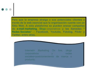 Para que la empresa atraiga a sus potenciales clientes a
través de la web esencial que la organización cuente con un
Sitio Web. A esta plataforma se pueden anexar campañas
de e-mail marketing, Blogs corporativos y las llamadas “
Redes Sociales” : Facebook, Youtube, Fotolog, Flickr y
Twitter, entre otras.




          Internet= Marketing On line, blogs
          corporativos          y        redes
          sociales=posicionamiento de marca o
          producto.
 