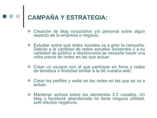 CAMPAÑA Y ESTRATEGIA:

   Creación de blog corporativo y/o personal sobre algún
    aspecto de la empresa o negocio.

   Estudiar sobre qué redes sociales va a girar la campaña.
    Debido a la cantidad de redes sociales existentes y a su
    variedad de público e idiosincrasia se necesita hacer una
    criba previa de redes en las que actuar.

   Crear un usuario con el que participar en foros y redes
    de temática o finalidad similar a la de nuestra web.

   Crear los perfiles y webs en las redes en las que se va a
    actuar.

   Mantener activos todos los elementos 2.0 creados. Un
    blog o facebook abandonado no tiene ninguna utilidad,
    solo efectos negativos.
 