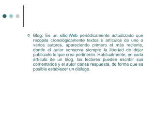    Blog: Es un sitio Web periódicamente actualizado que
    recopila cronológicamente textos o artículos de uno o
    varios autores, apareciendo primero el más reciente,
    donde el autor conserva siempre la libertad de dejar
    publicado lo que crea pertinente. Habitualmente, en cada
    artículo de un blog, los lectores pueden escribir sus
    comentarios y el autor darles respuesta, de forma que es
    posible establecer un diálogo.
 
