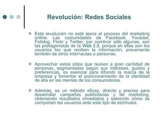 Revolución: Redes Sociales

   Esta revolución no está ajena al proceso del marketing
    online. Las comunidades de Facebook, Youtube,
    Fotolog, Flickr y Twitter, por nombrar sólo algunas, son
    las protagonistas de la Web 2.0, porque en ellas son los
    usuarios los que reciben la información, proveniente
    también de otros internautas o personas.

   Aprovechar estos sitios que reúnen a gran cantidad de
    personas, segmentadas según sus intereses, gustos y
    preferencias, es esencial para difundir la marca de la
    empresa y fomentar el posicionamiento de la identidad
    de ella en las mentes de los consumidores.

   Además, es un método eficaz, directo y preciso para
    desarrollar campañas publicitarias y de marketing,
    obteniendo resultados inmediatos y sabiendo cómo se
    comportan los usuarios ante este tipo de estímulos.
 