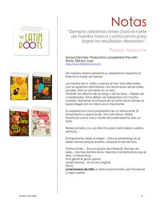 “

                                                                 ”.

                                     Tercer panelista




    De manera amena presenta su experiencia respecto el
    Internet a modo de historia.

    Los medios de tv, radio y prensa se han visto afectados.
    con la aparición del Internet y los fenómenos de las redes
    sociales. Esto se convierte en un reto.
    También los efectos de los blogs y de los foros... Deben ser
    considerados. Estos deben ser trabajados con mucha
    cautela. Mantener el enfoque en el norte hacia donde se
    quiere llegar con la marca es lo importante.

    Su experiencia como propietaria de un restaurante. El
    lanzamiento y apertura de: The Latin Roots. Utilizar
    Facebook como único medio de publicidad ha sido un
    éxito.

    Redes sociales y su uso efectivo para mercadear nuestros
    servicios...

    Es importante saber el target... Para el advertising no se
    debe saturar porque puedes colapsar la red de fans.

    Promociones ... Buscar grupos de interés Ej. Noches de
    salsa... Noches dominicanas. Mientras mas llamativas sea el
    arte, o interactivas...
    A la gente le gusta opinar.
    Javier Gomez... El rancho original
    Gimic
    La lechonera de latin un éxito la promoción: por Facebook
    y hojas sueltas.




!
 