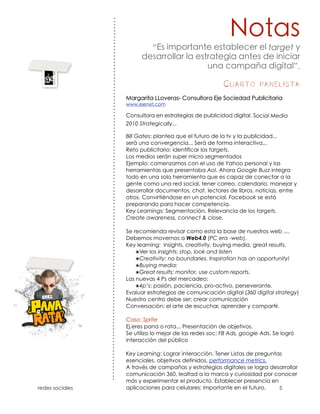 “                                             target

                                                       ñ             ”.

                                          Cuarto panelista


                                                       ocial Media
    2010 Strategically...

    Bill Gates: plantea que el futuro de la tv y la publicidad...
    será una convergencia... Será de forma interactiva...
    Reto publicitario: identificar los targets.
    Los medios serán super micro segmentados
    Ejemplo: comenzamos con el uso de Yahoo personal y las
    herramientas que presentaba Aol. Ahora Google Buzz integra
    todo en una sola herramienta que es capaz de conectar a la
    gente como una red social, tener correo, calendario, manejar y
    desarrollar documentos, chat, lectores de libros, noticias, entre
    otros. Convirtiéndose en un potencial. Facebook se está
    preparando para hacer competencia.
    Key Learnings: Segmentación, Relevancia de los targets,
    Create awareness, connect & close.

    Se recomienda revisar como esta la base de nuestros web ....
    Debemos movernos a Web4.0 (PC era -web).
    Key learning: insights, creativity, buying media, great results.
        ๏Ver los insights: stop, look and listen
        ๏Creativity: no boundaries. Inspiration has an opportunity!
        ๏Buying media:
        ๏Great results: monitor, use custom reports.
    Las nuevas 4 Ps del mercadeo:
        ๏4p’s: pasión, paciencia, pro-activo, perseverante.
    Evaluar estrategias de comunicación digital (360 digital strategy)
    Nuestro centro debe ser: crear comunicación
    Conversación: el arte de escuchar, aprender y compartir.

    Caso: Sprite
    Ej.eres pana o rata... Presentación de objetivos.
    Se utilizo lo mejor de las redes soc: FB Ads, google Ads. Se logró
    interacción del público

    Key Learning: Lograr interacción. Tener Listas de preguntas
    esenciales, objetivos definidos, performance metrics.
    A través de campañas y estrategias digitales se logra desarrollar
    comunicación 360, lealtad a la marca y curiosidad por conocer
    más y experimentar el producto. Establecer presencia en
!   aplicaciones para celulares: importante en el futuro.
 