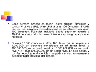  Cada persona conoce de media, entre amigos, familiares y
compañeros de trabajo o escuela, a unas 100 personas. Si cada
uno de esos amigos o conocidos cercanos se relaciona con otras
100 personas, cualquier individuo puede pasar un recado a
10.000 personas más, tan sólo pidiendo a un amigo que pase el
mensaje.
 Si esos 10.000 conocen a otros 100, la red ya se ampliaría a
1.000.000 de personas conectadas en un tercer nivel, a
100.000.000 en un cuarto nivel, a 10.000.000.000 en un quinto
nivel y a 1.000.000.000.000 en un sexto nivel. En seis pasos, y
con las tecnologías disponibles, se podría enviar un mensaje a
cualquier lugar individuo del planeta.
 