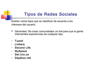 Tipos de Redes Sociales
Existen varios tipos que se clasifican de acuerdo a los
intereses del usuario:
 Generales: Se crean comunidades on line para que la gente
intercambie experiencias de cualquier tipo.
• Tuenti
• Linkara
• Second Life
• MySpace
• Del.icio.us
• Dejaboo.net
 
