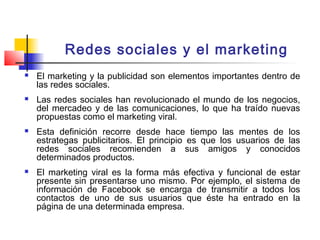 Redes sociales y el marketing
 El marketing y la publicidad son elementos importantes dentro de
las redes sociales.
 Las redes sociales han revolucionado el mundo de los negocios,
del mercadeo y de las comunicaciones, lo que ha traído nuevas
propuestas como el marketing viral.
 Esta definición recorre desde hace tiempo las mentes de los
estrategas publicitarios. El principio es que los usuarios de las
redes sociales recomienden a sus amigos y conocidos
determinados productos.
 El marketing viral es la forma más efectiva y funcional de estar
presente sin presentarse uno mismo. Por ejemplo, el sistema de
información de Facebook se encarga de transmitir a todos los
contactos de uno de sus usuarios que éste ha entrado en la
página de una determinada empresa.
 