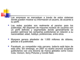  Las empresas se mercadean a través de estos sistemas
donde pueden mostrar su información al usuario, de acuerdo a
su perfil.
 Las redes sociales son realmente el paraíso para los
publicistas. Allí disponen de mayores núcleos de usuarios con
un perfil definido y segmentado donde generalmente se
pueden optimizar las campañas publicitarias en relación a su
nacionalidad, edad, hobbys, preferencias, entre otros.
 
 Myspace genera alrededor de 1.000 millones de dólares,
gracias a la publicidad.
 Facebook, su competidor más cercano, todavía está lejos de
esta cifra. Sin embargo, en 2007 su dueño anunció acuerdos
publicitarios con una docena de marca globales como Coca-
Cola, Verizon, Sony Pictures y Condé Nast.
 