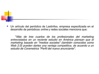  Un artículo del periódico de Lastinfoo, empresa especilizada en el
desarrollo de periódicos online y redes sociales menciona que:
"Más de tres cuartos de los profesionales del marketing
entrevistados en un reciente estudio en América piensan que el
marketing basado en "medios sociales" (también conocidos como
Web 2.0) pueden darles una ventaja competitiva, de acuerdo a un
estudio de Coremetrics "Perfil del nuevo anunciante".
 