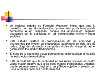  Un reciente estudio de Forrester Research indica que ante la
previsión de una desaceleración, la inversión publicitaria podría
someterse a un descenso, aunque los anunciantes seguirán
apostando por la publicidad en las comunidades online y redes
sociales.
 Este estudio destaca la predisposición de las empresas y
anunciantes por invertir su presupuesto publicitario en este tipo de
redes, blogs de relevancia y campañas virales disminuyendo así el
gasto sobre los medios tradicionales.
 El ritmo de la economía actual parece forzar al rentabilizar al máximo
las estrategias de marketing.
 Está demostrado que la publicidad en las redes sociales es cuatro
veces mayor efectiva que la de otros medios tradicionales. Además,
puede segmentarse y dirigirse a un público objetivo o selecto con
unos intereses comunes o determinados.
 