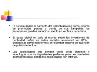  El estudio añade el aumento del email Marketing como recurso
de promoción, porque a través de sus campañas los
anunciantes pueden traducir su efecto en ventas y beneficios.
 El gasto global en todo el mundo sobre las inversiones de
publicidad online en redes sociales aumentará en 81%,
situándolas como plataformas en el primer soporte de inversión
de publicidad online.
 Las posibilidades que brindan todos estos sistemas y
tecnologías son los ingredientes perfectos para una verdadera
interacción social donde las posibilidades son infinitas.
 