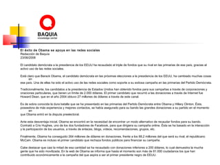 El éxito de Obama se apoya en las redes sociales
Redacción de Baquía
23/06/2008
El candidato demócrata a la presidencia de los EEUU ha recaudado el triple de fondos que su rival en las primarias de ese país, gracias al
activo uso de las redes sociales.
Está claro que Barack Obama, el candidato demócrata en las próximas elecciones a la presidencia de los EEUU, ha cambiado muchas cosas
en
ese país. Una de ellas ha sido el activo uso de las redes sociales como soporte a su exitosa campaña en las primarias del Partido Demócrata.
Tradicionalmente, los candidatos a la presidencia de Estados Unidos han obtenido fondos para sus campañas a través de corporaciones y
onaciones particulares, que tienen un límite de 2.000 dólares. El primer candidato que recurrió a las donaciones a través de Internet fue
Howard Dean, que en el año 2004 obtuvo 27 millones de dólares a través de este canal.
Es de sobra conocida la dura batalla que se ha presentado en las primarias del Partido Demócrata entre Obama y Hillary Clinton. Ésta,
poseedora de más experiencia y mejores contactos, se había asegurado para su bando las grandes donaciones a su partido en el momento
en
que Obama entró en la disputa preelectoral.
Ante esta desventaja inicial, Obama se encontró en la necesidad de encontrar un modo alternativo de recaudar fondos para su bando.
Contrató a Cris Hughes, uno de los dos fundadores de Facebook, para que dirigiera su campaña online. Ésta se ha basado en la interacción
y la participación de los usuarios, a través de enlaces, blogs, vídeos, recomendaciones, grupos, etc.
Finalmente, Obama ha conseguido 264 millones de dólares en donaciones, frente a los 88,2 millones del que será su rival, el republicano
McCain. Obama es incluso el primer candidato que rechaza fondos públicos para financiar su campaña.
Cabe destacar que casi la mitad de esa cantidad se ha recaudado con donaciones inferiores a 200 dólares, lo cual demuestra la mucha
gente que ha sido movilizada. En la web de Obama se informa que hasta el momento son más de 81.000 ciudadanos los que han
contribuido económicamente a la campaña del que aspira a ser el primer presidente negro de EEUU.
 