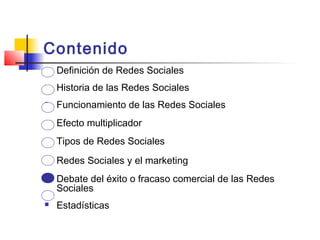 Contenido
 Definición de Redes Sociales
 Historia de las Redes Sociales
 Funcionamiento de las Redes Sociales
 Efecto multiplicador
 Tipos de Redes Sociales
 Redes Sociales y el marketing
 Debate del éxito o fracaso comercial de las Redes
Sociales
 Estadísticas
 