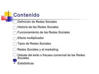 Contenido
 Definición de Redes Sociales
 Historia de las Redes Sociales
 Funcionamiento de las Redes Sociales
 Efecto multiplicador
 Tipos de Redes Sociales
 Redes Sociales y el marketing
 Debate del éxito o fracaso comercial de las Redes
Sociales
 Estadísticas
 