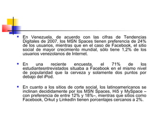  En Venezuela, de acuerdo con las cifras de Tendencias
Digitales de 2007, los MSN Spaces tienen preferencia de 24%
de los usuarios, mientras que en el caso de Facebook, el sitio
social de mayor crecimiento mundial, sólo tiene 1,2% de los
usuarios venezolanos de Internet.
 En una reciente encuesta, el 71% de los
estudiantesntrevistados situaba a Facebook en el mismo nivel
de popularidad que la cerveza y solamente dos puntos por
debajo del iPod.
 En cuanto a los sitios de corte social, los latinoamericanos se
inclinan decididamente por los MSN Spaces, Hi5 y MySpace –
con preferencia de entre 12% y 18%–, mientras que sitios como
Facebook, Orkut y LinkedIn tienen porcentajes cercanos a 2%.
 