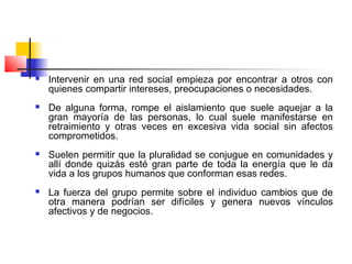  Intervenir en una red social empieza por encontrar a otros con
quienes compartir intereses, preocupaciones o necesidades.
 De alguna forma, rompe el aislamiento que suele aquejar a la
gran mayoría de las personas, lo cual suele manifestarse en
retraimiento y otras veces en excesiva vida social sin afectos
comprometidos.
 Suelen permitir que la pluralidad se conjugue en comunidades y
allí donde quizás esté gran parte de toda la energía que le da
vida a los grupos humanos que conforman esas redes.
 La fuerza del grupo permite sobre el individuo cambios que de
otra manera podrían ser difíciles y genera nuevos vínculos
afectivos y de negocios.
 