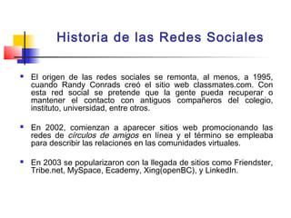 Historia de las Redes Sociales
 El origen de las redes sociales se remonta, al menos, a 1995,
cuando Randy Conrads creó el sitio web classmates.com. Con
esta red social se pretende que la gente pueda recuperar o
mantener el contacto con antiguos compañeros del colegio,
instituto, universidad, entre otros.
 En 2002, comienzan a aparecer sitios web promocionando las
redes de círculos de amigos en línea y el término se empleaba
para describir las relaciones en las comunidades virtuales.
 En 2003 se popularizaron con la llegada de sitios como Friendster,
Tribe.net, MySpace, Ecademy, Xing(openBC), y LinkedIn.
 