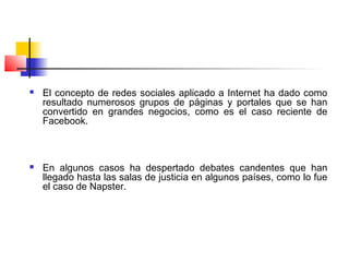  El concepto de redes sociales aplicado a Internet ha dado como
resultado numerosos grupos de páginas y portales que se han
convertido en grandes negocios, como es el caso reciente de
Facebook.
 En algunos casos ha despertado debates candentes que han
llegado hasta las salas de justicia en algunos países, como lo fue
el caso de Napster.
 
