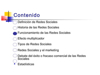 Contenido
 Definición de Redes Sociales
 Historia de las Redes Sociales
 Funcionamiento de las Redes Sociales
 Efecto multiplicador
 Tipos de Redes Sociales
 Redes Sociales y el marketing
 Debate del éxito o fracaso comercial de las Redes
Sociales
 Estadísticas
 