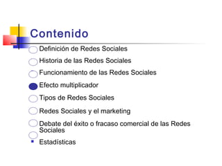 Contenido
 Definición de Redes Sociales
 Historia de las Redes Sociales
 Funcionamiento de las Redes Sociales
 Efecto multiplicador
 Tipos de Redes Sociales
 Redes Sociales y el marketing
 Debate del éxito o fracaso comercial de las Redes
Sociales
 Estadísticas
 