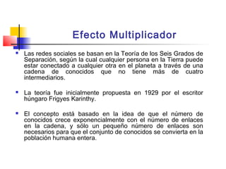 Efecto Multiplicador
 Las redes sociales se basan en la Teoría de los Seis Grados de
Separación, según la cual cualquier persona en la Tierra puede
estar conectado a cualquier otra en el planeta a través de una
cadena de conocidos que no tiene más de cuatro
intermediarios.
 La teoría fue inicialmente propuesta en 1929 por el escritor
húngaro Frigyes Karinthy.
 El concepto está basado en la idea de que el número de
conocidos crece exponencialmente con el número de enlaces
en la cadena, y sólo un pequeño número de enlaces son
necesarios para que el conjunto de conocidos se convierta en la
población humana entera.
 