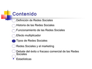 Contenido
 Definición de Redes Sociales
 Historia de las Redes Sociales
 Funcionamiento de las Redes Sociales
 Efecto multiplicador
 Tipos de Redes Sociales
 Redes Sociales y el marketing
 Debate del éxito o fracaso comercial de las Redes
Sociales
 Estadísticas
 