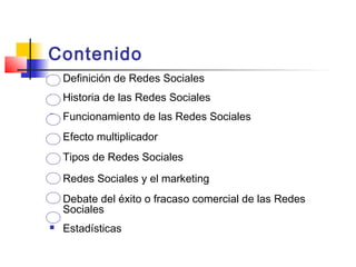Contenido
 Definición de Redes Sociales
 Historia de las Redes Sociales
 Funcionamiento de las Redes Sociales
 Efecto multiplicador
 Tipos de Redes Sociales
 Redes Sociales y el marketing
 Debate del éxito o fracaso comercial de las Redes
Sociales
 Estadísticas
 
