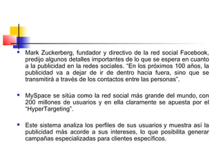  Mark Zuckerberg, fundador y directivo de la red social Facebook,
predijo algunos detalles importantes de lo que se espera en cuanto
a la publicidad en la redes sociales. “En los próximos 100 años, la
publicidad va a dejar de ir de dentro hacia fuera, sino que se
transmitirá a través de los contactos entre las personas”.
 MySpace se sitúa como la red social más grande del mundo, con
200 millones de usuarios y en ella claramente se apuesta por el
“HyperTargeting”.
 Este sistema analiza los perfiles de sus usuarios y muestra así la
publicidad más acorde a sus intereses, lo que posibilita generar
campañas especializadas para clientes específicos.
 