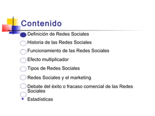 Contenido
 Definición de Redes Sociales
 Historia de las Redes Sociales
 Funcionamiento de las Redes Sociales
 Efecto multiplicador
 Tipos de Redes Sociales
 Redes Sociales y el marketing
 Debate del éxito o fracaso comercial de las Redes
Sociales
 Estadísticas
 