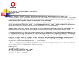 Barack Obama, el candidato digital por excelencia
Redacción de Baquía
04/03/2008
Según los expertos, el marketing online de la campaña del candidato demócrata es superior a la de su rival Hillary Clinton.
No sabemos si Barack Obama llegará a ser finalmente presidente de los Estados Unidos, ni siquiera si llegará a convertirse en el candidato
demócrata. Pero lo que parece que sí está claro es que su estrategia online ha sido inmejorable, tal y como reconoce el responsable de la
división de medios de la empresa de publicidad francesa Publicis, Rishad Tobaccowala.
Es precisamente esa estrategia uno de los factores que está convirtiendo la lucha en el bando demócrata en un reñido combate entre un
nombre tan reconocido en política como "Clinton" y un personaje apenas popular hace un año. Y es que Obama está usando con acierto
herramientas como el correo electrónico o elcrowdsourcing para movilizar a sus potenciales electores.
Para este experto, Obama es “el candidato digital” mientras que Clinton sería la versión analógica. En opinión de Tobaccowala, la web
dedicada a Obama es “alucinante”. “El site es muy completo y se actualiza continuamente. Transmite viveza y energía”, añade.
Uno de los hechos decisivos que hicieron de Obama el candidato digital por excelencia fue el vídeo musical grabado por Black Eyed Peas,
que llegó a tener hasta un millón de visitas en un día. El equipo del candidato afroamericano supo aprovechar el tirón que tenía y lo colgó
en su página web. Asimismo, Obama está muy bien posicionado en la blogosfera y, en general, sabe muy bien cómo llegar al gran público.
El hecho de que Obama apueste por el “nosotros” (su lema "Yes, we can" ya se ha convertido en un emblema en todo el país) es muy
importante en la Red, ya que los internautas buscan tener voz propia. Por el contrario, Hillary Clinton, según Tobaccowala, tiene un
mensaje mucho más autoritario y apuesta más por el “Yo” en sus discursos.
A ello hay que añadir que el equipo de Obama utiliza Internet como medio para tomar el pulso a sus propuestas e intervenciones. De esta
manera, puede redefinir su mensaje en función de las circunstancias.
Link de interés:
Clinton y Obama: guerra online
La batalla política se traslada a las redes sociales
Los políticos españoles descubren la Web 2.0
Políticos e Internet: ser, no ser, ¿serán?
 