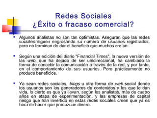 Redes Sociales
¿Éxito o fracaso comercial?
 Algunos analistas no son tan optimistas. Aseguran que las redes
sociales siguen engrosando su número de usuarios registrados,
pero no terminan de dar el beneficio que muchos creían.
 Según una edición del diario "Financial Times", la nueva versión de
las web, que ha dejado de ser unidireccional, ha cambiado la
forma de concebir la comunicación a través de la red, y por tanto,
en el comportamiento de sus usuarios. Pero prácticamente no
produce beneficios.
 Ya sean redes sociales, blogs u otra forma de web social donde
los usuarios son los generadores de contenidos y los que le dan
vida, lo cierto es que ya llevan, según los analistas, más de cuatro
años en etapa de experimentación, y las empresas de capital
riesgo que han invertido en estas redes sociales creen que ya es
hora de hacer que produzcan dinero.
 