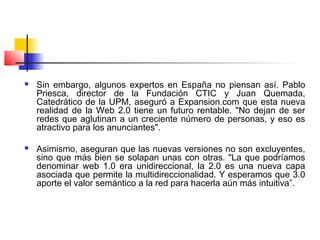  Sin embargo, algunos expertos en España no piensan así. Pablo
Priesca, director de la Fundación CTIC y Juan Quemada,
Catedrático de la UPM, aseguró a Expansion.com que esta nueva
realidad de la Web 2.0 tiene un futuro rentable. "No dejan de ser
redes que aglutinan a un creciente número de personas, y eso es
atractivo para los anunciantes".
 Asimismo, aseguran que las nuevas versiones no son excluyentes,
sino que más bien se solapan unas con otras. "La que podríamos
denominar web 1.0 era unidireccional, la 2.0 es una nueva capa
asociada que permite la multidireccionalidad. Y esperamos que 3.0
aporte el valor semántico a la red para hacerla aún más intuitiva”.
 