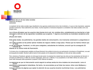 La fiebre del oro de las redes sociales
Redacción de Baquía
05/05/2006
La explosión de las redes sociales sigue desafiando a las agoreras predicciones de los más incrédulos y, lo que es más importante, captando
grandes inversiones. Hace solamente unos meses, muchos expertos e inversores empezaron a considerar a las redes sociales como una
simple moda.
Los críticos afirmaban que los usuarios más jóvenes de la red, tan volubles ellos, probablemente se marcharían a toda
velocidad a disfrutar de las siguientes novedades que surgieran. Y algunos anunciantes se mostraban escépticos ante
la
eficacia del medio.
Ante estas dudas, los publicitarios, los grandes medios de comunicación y los inversores comenzaron a preguntarse si
a
Las redes sociales se les podían aplicar modelos de negocio viables a largo plazo. Parece que los hechos indican que
sí: hace
un par de semanas, Facebook, un sitio para colegiales y estudiantes de institutos, anunció que ha conseguido 25
millones de
dólares en su última ronda de financiación.
Y el mismo día, el conglomerado mediático de Rupert Murdoch hizo pública la toma de una participación minoritaria en SimplyHired, una web
de búsqueda de empleo. Murdoch saltó al sector el año pasado con la adquisición de MySpace, la reina de las redes sociales.
Pero volvamos a Facebook, ejemplo vivo del auge de este sector; la empresa fue creada hace dos años por tres estudiantes de Harvard. A
principios de 2005 tenía un millón de usuarios registrados; ahora son 7 millones. A sus propietarios no les faltan ofertas de compra, pero
quien esté interesado debe aprestarse a preparar 2.000 millones de dólares.
La esperanza es que la interconexión social seguirá la exitosa senda de otros modelos de comunicación, como el
correo
electrónico y lamensajería instantánea. De hecho, los anunciantes ya se frotan las manos: sitios como MySpace y
Facebook
incluyen millones de páginas que captan la atención de sus usuarios durante muchísimas horas. Los publicitarios
llenan
 