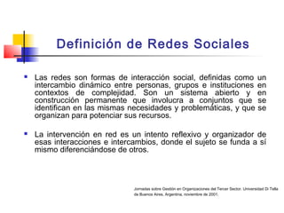 Definición de Redes Sociales
 Las redes son formas de interacción social, definidas como un
intercambio dinámico entre personas, grupos e instituciones en
contextos de complejidad. Son un sistema abierto y en
construcción permanente que involucra a conjuntos que se
identifican en las mismas necesidades y problemáticas, y que se
organizan para potenciar sus recursos.
 La intervención en red es un intento reflexivo y organizador de
esas interacciones e intercambios, donde el sujeto se funda a sí
mismo diferenciándose de otros.
Jornadas sobre Gestión en Organizaciones del Tercer Sector. Universidad Di Tella
de Buenos Aires, Argentina, noviembre de 2001.
 