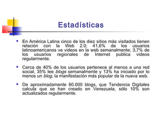 Estadísticas
 En América Latina cinco de los diez sitios más visitados tienen
relación con la Web 2.0; 41,6% de los usuarios
latinoamericanos ve videos en la web semanalmente; 3,7% de
los usuarios regionales de Internet publica videos
regularmente.
 Cerca de 40% de los usuarios pertenece al menos a una red
social, 35% lee blogs semanalmente y 13% ha iniciado por lo
menos un blog, la manifestación más popular de la nueva web.
 De aproximadamente 60.000 blogs, que Tendencia Digitales
calcula que se han creado en Venezuela, sólo 10% son
actualizados regularmente.
 