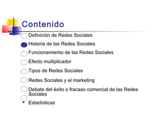 Contenido
 Definición de Redes Sociales
 Historia de las Redes Sociales
 Funcionamiento de las Redes Sociales
 Efecto multiplicador
 Tipos de Redes Sociales
 Redes Sociales y el marketing
 Debate del éxito o fracaso comercial de las Redes
Sociales
 Estadísticas
 