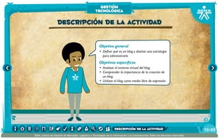 Objetivo general
•	 Definir qué es un blog y diseñar una estrategia
para administrarlo
Objetivos específicos
•	 Analizar el entorno virtual del blog
•	 Comprender la importancia de la creación de
un blog
•	 Utilizar el blog como medio libre de expresión
Descripción de la actividad
gestión
tecnológica
/4910
SENA, Centro de Gestión de Mercados, Logística y Tecnologías de la Información y la Comunicación.Todos los derechos reservados
descripción de la actividad
 
