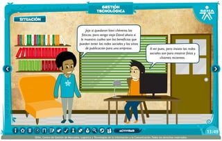 Jeje sí quedaron bien chéveres las
foticos, pero venga viejo David ahora si
le muestro cuáles son los beneficios que
pueden tener las redes sociales y los sitios
de publicación para una empresa. A ver pues, pero insisto las redes
sociales son para mostrar fotos y
chismes recientes.
situación
gestión
tecnológica
/4913
SENA, Centro de Gestión de Mercados, Logística y Tecnologías de la Información y la Comunicación.Todos los derechos reservados
actividad
 