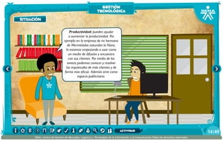 situación
Productividad: pueden ayudar
a aumentar la productividad. Por
ejemplo en la empresa de mi hermana
de Mermeladas naturales la Nana,
lo estamos empezando a usar como
un medio de difusión y encuentro
con sus clientes. Por medio de los
tweets podemos conocer y resolver
las inquietudes de más clientes y de
forma mas eficaz. Además sirve como
espacio publicitario.
situación
gestión
tecnológica
/4914
SENA, Centro de Gestión de Mercados, Logística y Tecnologías de la Información y la Comunicación.Todos los derechos reservados
actividad
 