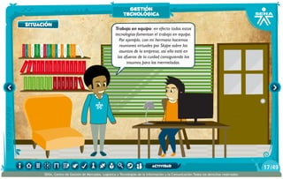 situación
AlexisZorba,elgriego Trabajo en equipo: en efecto todas estas
tecnologías fomentan el trabajo en equipo.
Por ejemplo, con mi hermana hacemos
reuniones virtuales por Skype sobre los
asuntos de la empresa, así ella esté en
las afueras de la cuidad consiguiendo los
insumos para las mermeladas.
situación
gestión
tecnológica
/4917
SENA, Centro de Gestión de Mercados, Logística y Tecnologías de la Información y la Comunicación.Todos los derechos reservados
actividad
 