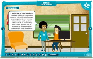 AlexisZorba,elgriego
situación
Construcción de conocimiento: en
espacios de publicación como un blog
colocamos información actualizada que
ayuda a capacitarnos a mi hermana,
a los empleados que le ayudan en
la fabricación de las mermeladas y
a mí. Además, aparte de solo ver
la información, también podemos
complementarla con lo que sabemos.
situación
gestión
tecnológica
/4920
SENA, Centro de Gestión de Mercados, Logística y Tecnologías de la Información y la Comunicación.Todos los derechos reservados
actividad
 