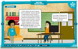 AlexisZorba,elgriego
situación
Y bueno además de tener el espacio
para los empleados, está por supuesto
el espacio para nuestros clientes. Y
mire que teniendo el blog actualizado
y colocando contenidos que le resulten
atractivos a nuestros clientes, como por
ejemplo recetas, hacen que nuestros
clientes compartan el sitio con sus
amigos y contactos; lo que se llama
efecto de bola de nieve, y así mucha
más gente nos puede conocer.
Si, yo tengo un blog personal,
pero eso yo ya ni lo miro, me
da pereza, además ya no se
qué escribir.
situación
gestión
tecnológica
/4922
SENA, Centro de Gestión de Mercados, Logística y Tecnologías de la Información y la Comunicación.Todos los derechos reservados
actividad
 